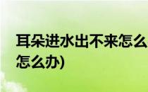 耳朵进水出不来怎么办(游泳耳朵进水出不来怎么办)