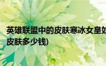 英雄联盟中的皮肤寒冰女皇如何购买(英雄联盟手游寒冰女皇皮肤多少钱)