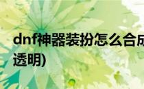 dnf神器装扮怎么合成(dnf神器装扮怎么合成透明)