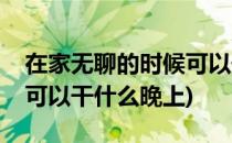 在家无聊的时候可以干什么(在家无聊的时候可以干什么晚上)