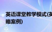 英语课堂教学模式(英语课堂教学模式改进策略案例)
