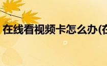 在线看视频卡怎么办(在线看视频卡怎么办啊)
