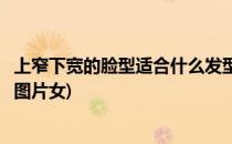 上窄下宽的脸型适合什么发型(上窄下宽的脸型适合什么发型图片女)