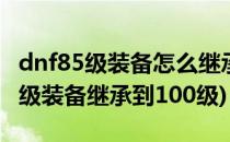 dnf85级装备怎么继承到100级(dnf如何把85级装备继承到100级)