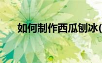 如何制作西瓜刨冰(西瓜刨冰怎么制作)