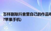怎样删除抖音里自己的作品呢(怎样删除抖音里自己的作品呢?苹果手机)