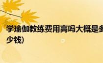 学瑜伽教练费用高吗大概是多少钱呢(报一个瑜伽教练班要多少钱)