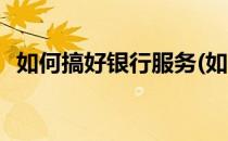 如何搞好银行服务(如何搞好银行服务业务)