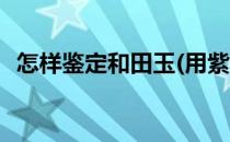 怎样鉴定和田玉(用紫光灯怎样鉴定和田玉)