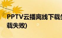 PPTV云播离线下载失败怎么办(pptv一直加载失败)