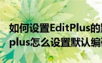 如何设置EditPlus的默认编码utf-8方式(editplus怎么设置默认编码)