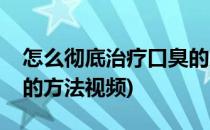 怎么彻底治疗口臭的方法(怎么彻底治疗口臭的方法视频)