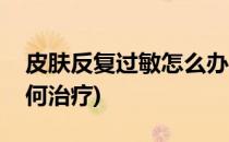 皮肤反复过敏怎么办(皮肤反复过敏怎么办如何治疗)
