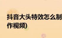 抖音大头特效怎么制作(抖音大头特效怎么制作视频)