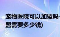 宠物医院可以加盟吗-加盟费多少(宠物医院加盟需要多少钱)