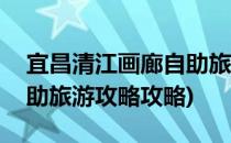 宜昌清江画廊自助旅游攻略(宜昌清江画廊自助旅游攻略攻略)
