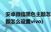 安卓微信黑色主题怎么设置(安卓微信黑色主题怎么设置vivo)