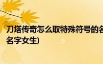 刀塔传奇怎么取特殊符号的名字(刀塔传奇怎么取特殊符号的名字女生)