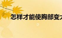 怎样才能使胸部变大(怎莫让胸部变大)