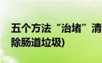 五个方法“治堵”清理肠道垃圾(怎样彻底清除肠道垃圾)