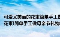 可爱又美丽的花束简单手工做母亲节礼物教程(可爱又美丽的花束!简单手工做母亲节礼物教程图片)
