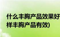 什么丰胸产品效果好正规有效的才可靠(什么样丰胸产品有效)