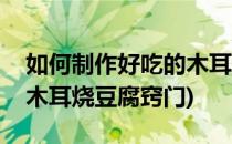如何制作好吃的木耳烧豆腐(如何制作好吃的木耳烧豆腐窍门)