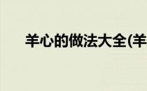 羊心的做法大全(羊心的做法大全图解)
