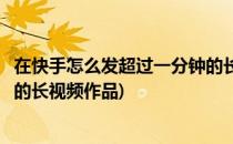 在快手怎么发超过一分钟的长视频(在快手怎么发超过一分钟的长视频作品)