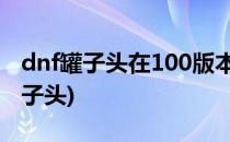 dnf罐子头在100版本怎么获得(100级版本罐子头)