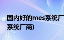 国内好的mes系统厂商有哪些(国内知名mes系统厂商)