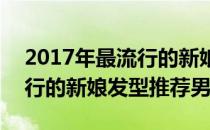 2017年最流行的新娘发型推荐(2017年最流行的新娘发型推荐男)