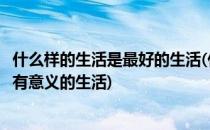 什么样的生活是最好的生活(什么样的生活是最好的生活是最有意义的生活)