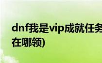 dnf我是vip成就任务怎么完成(dnf成就奖励在哪领)