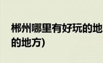 郴州哪里有好玩的地方(暑假郴州哪里有好玩的地方)