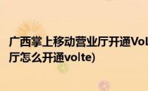 广西掌上移动营业厅开通VoLTE高清语音功能(移动掌上营业厅怎么开通volte)
