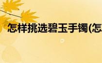 怎样挑选碧玉手镯(怎样挑选碧玉手镯好坏)