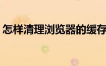 怎样清理浏览器的缓存呢(咋清理浏览器缓存)