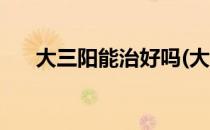 大三阳能治好吗(大三阳能治好吗百科)