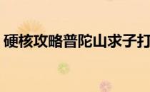 硬核攻略普陀山求子打包看(普陀山求子地图)