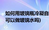 如何用玻璃瓶冷凝自来水制作蒸馏水(蒸馏水可以做玻璃水吗)