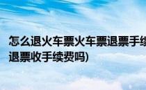 怎么退火车票火车票退票手续费怎么收(火车票退票去火车站退票收手续费吗)