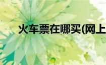 火车票在哪买(网上订火车票在哪里订)