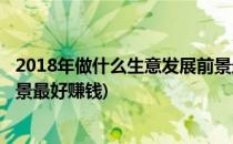 2018年做什么生意发展前景最好(2018年做什么生意发展前景最好赚钱)