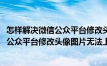 怎样解决微信公众平台修改头像图片无法上传(怎样解决微信公众平台修改头像图片无法上传视频)