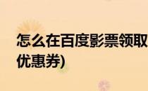 怎么在百度影票领取优惠券(百度电影购票的优惠券)