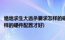 绝地求生大逃杀要求怎样的硬件配置(绝地求生大逃杀要求怎样的硬件配置才好)