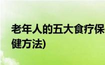 老年人的五大食疗保健(老年人的五大食疗保健方法)