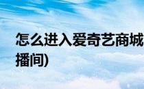 怎么进入爱奇艺商城(怎么进入爱奇艺商城直播间)