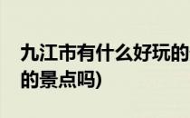 九江市有什么好玩的景点(九江市有什么好玩的景点吗)